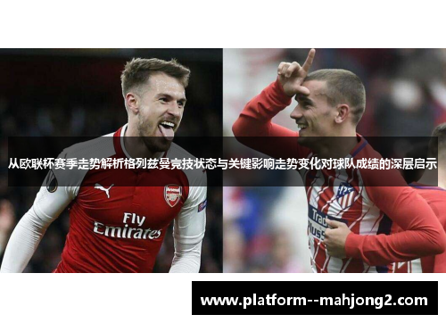 从欧联杯赛季走势解析格列兹曼竞技状态与关键影响走势变化对球队成绩的深层启示