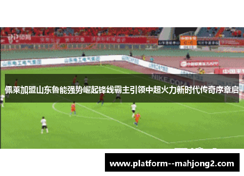 佩莱加盟山东鲁能强势崛起锋线霸主引领中超火力新时代传奇序章启
