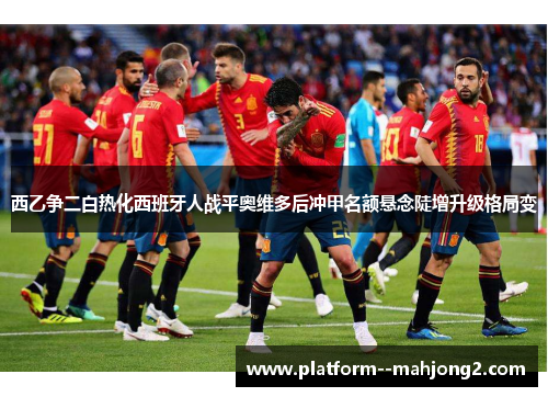 西乙争二白热化西班牙人战平奥维多后冲甲名额悬念陡增升级格局变