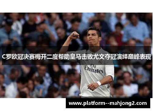 C罗欧冠决赛梅开二度帮助皇马击败尤文夺冠演绎巅峰表现