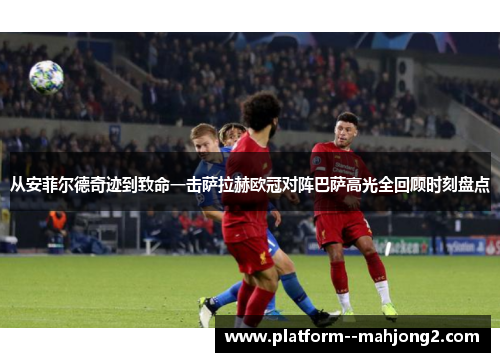 从安菲尔德奇迹到致命一击萨拉赫欧冠对阵巴萨高光全回顾时刻盘点 从安菲尔德奇迹到致命一击萨拉赫欧冠对阵巴萨高光全回顾时刻盘点