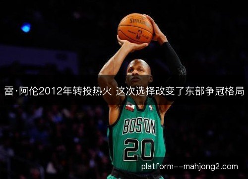 雷·阿伦2012年转投热火 这次选择改变了东部争冠格局